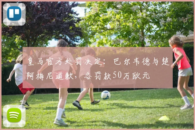 皇马官方处罚决定：巴尔韦德与楚阿梅尼道歉，各罚款50万欧元