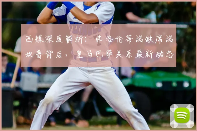 西媒深度解析:弗洛伦蒂诺缺席诺坎普背后,皇马巴萨关系最新动态引关注