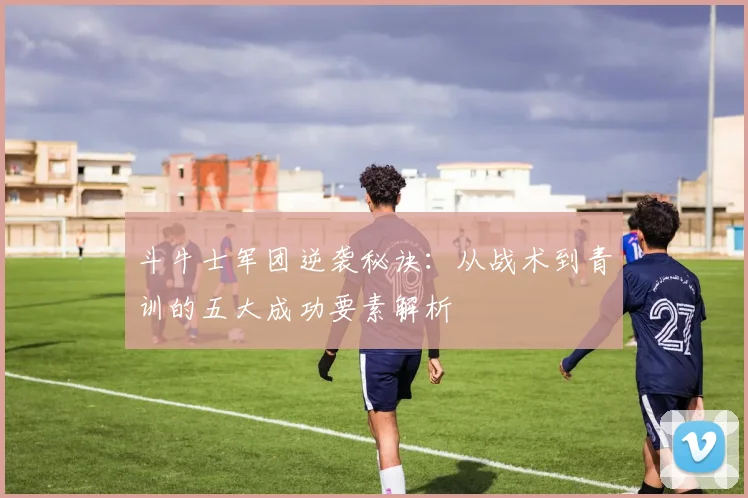 斗牛士军团逆袭秘诀:从战术到青训的五大成功要素解析