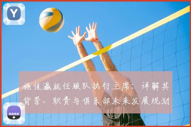 施佳瀛就任狼队执行主席：详解其背景、职责与俱乐部未来发展规划