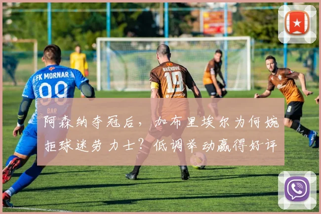 阿森纳夺冠后,加布里埃尔为何婉拒球迷劳力士?低调举动赢得好评