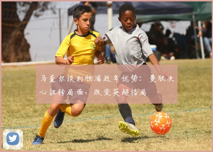 马奎尔谈利物浦近年优势:曼联决心扭转局面,改变英超格局