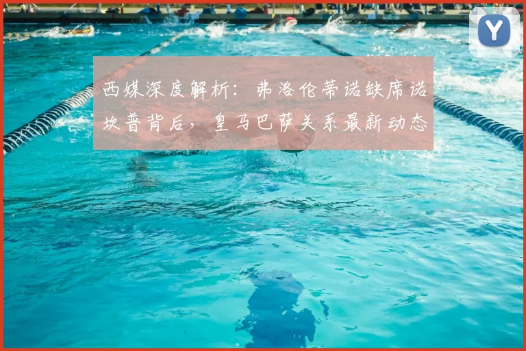 西媒深度解析：弗洛伦蒂诺缺席诺坎普背后，皇马巴萨关系最新动态引关注