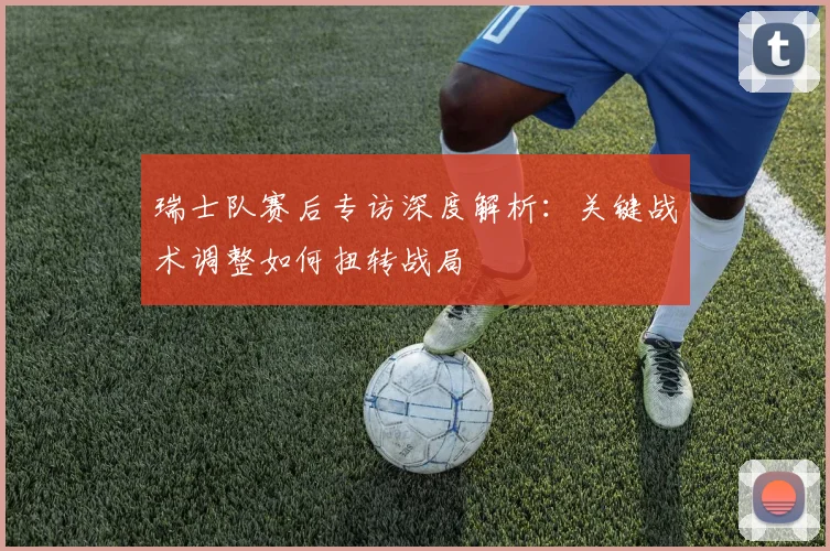 瑞士队赛后专访深度解析:关键战术调整如何扭转战局