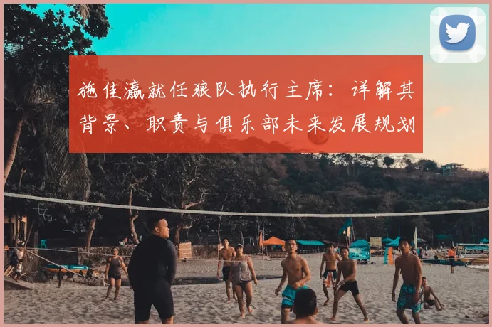 施佳瀛就任狼队执行主席:详解其背景、职责与俱乐部未来发展规划