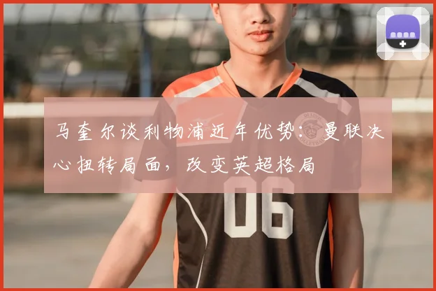 马奎尔谈利物浦近年优势:曼联决心扭转局面,改变英超格局